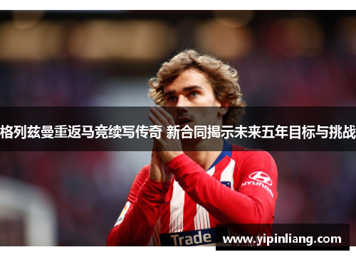 格列兹曼重返马竞续写传奇 新合同揭示未来五年目标与挑战